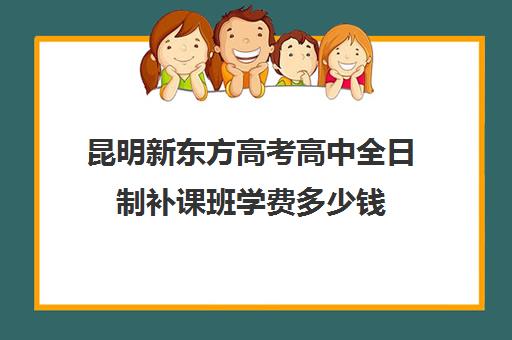 昆明新东方高考高中全日制补课班学费多少钱(新东方全日制高考班怎么样)