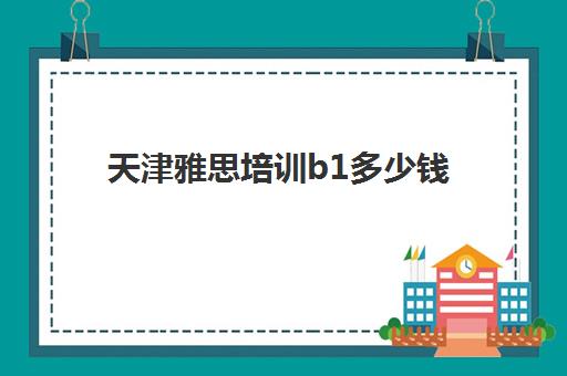 天津雅思培训b1多少钱(雅思辅导班收费价目表)