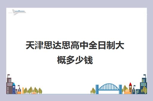 天津思达思高中全日制大概多少钱(天津青年职业高中怎么样)