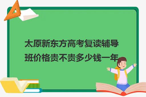 太原新东方高考复读辅导班价格贵不贵多少钱一年(太原双语高三复读班收费标准)