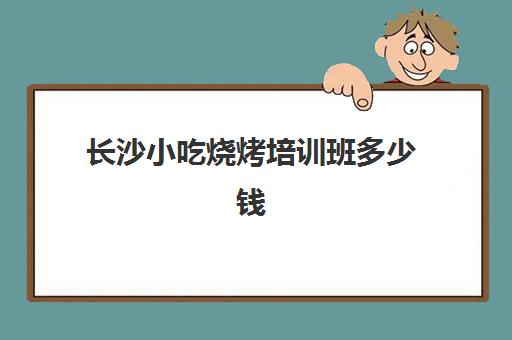 长沙小吃烧烤培训班多少钱(长沙培训小吃学校哪个最好)