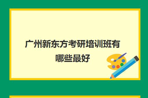 广州新东方考研培训班有哪些最好(新东方考研机构怎么样)