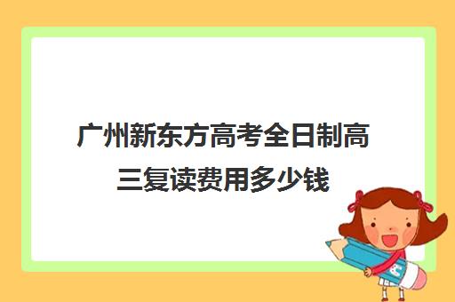 广州新东方高考全日制高三复读费用多少钱(广州哪里可以复读高三)