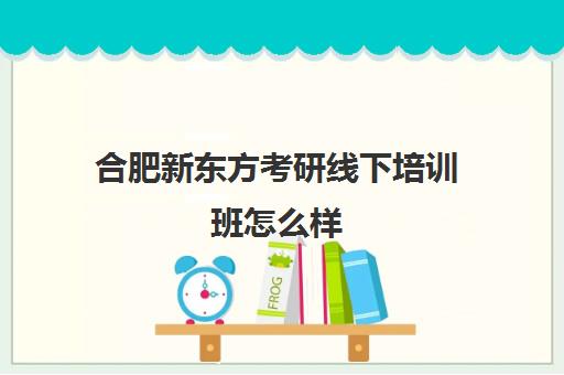 合肥新东方考研线下培训班怎么样(新东方合肥总部基地)