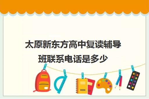 太原新东方高中复读辅导班联系电话是多少(太原高考复读机构哪里比较好)