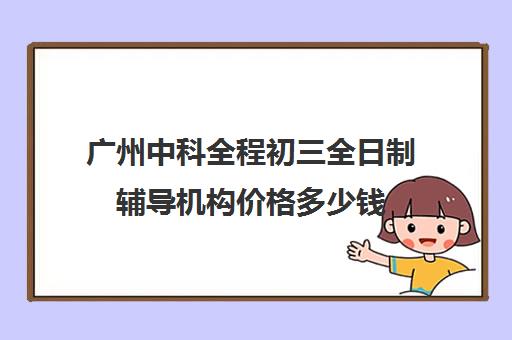 广州中科全程初三全日制辅导机构价格多少钱(广州初中一对一的费用是多少)