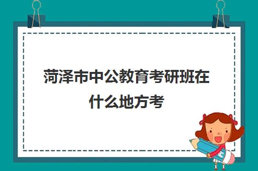 菏泽市中公教育考研班在什么地方考(中公考研集训营多少钱)