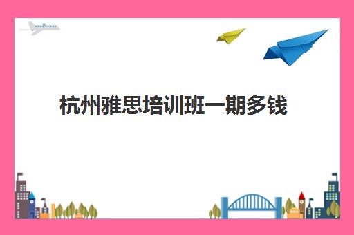 杭州雅思培训班一期多钱(雅思培训班价格一览表最新)