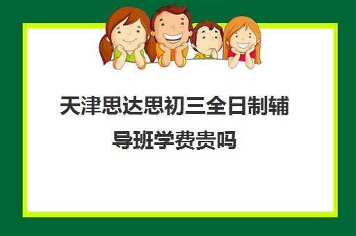 天津思达思初三全日制辅导班学费贵吗(天津中考辅导机构排名)