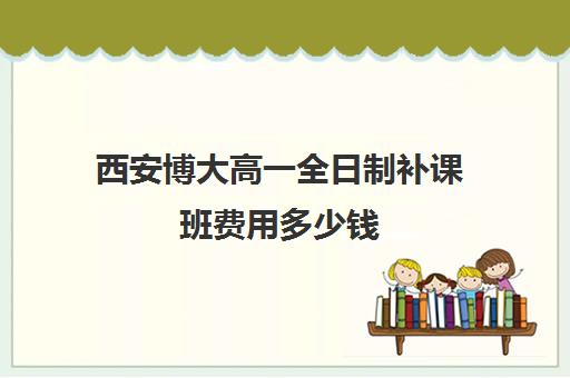 西安博大高一全日制补课班费用多少钱(西安博迪学校高中)