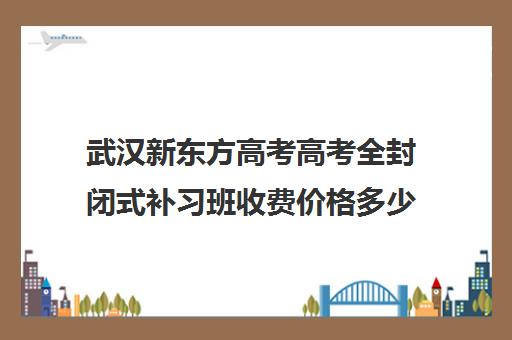 武汉新东方高考高考全封闭式补习班收费价格多少钱