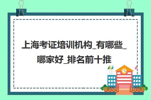 上海考证培训机构_有哪些_哪家好_排名前十推荐