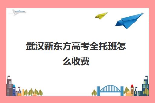 武汉新东方高考全托班怎么收费(武汉新东方英语培训学校地址电话)