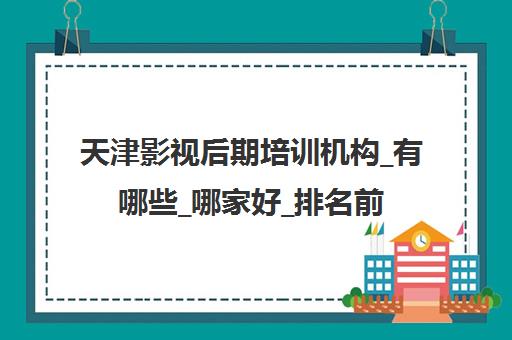 天津影视后期培训机构_有哪些_哪家好_排名前十推荐