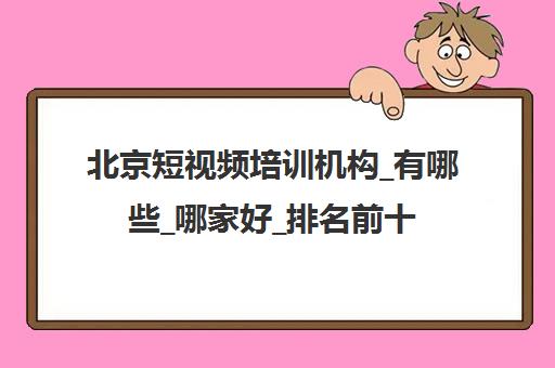 北京短视频培训机构_有哪些_哪家好_排名前十推荐