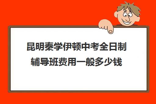 昆明秦学伊顿中考全日制辅导班费用一般多少钱(昆明初中培训机构哪家好)