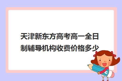 天津新东方高考高一全日制辅导机构收费价格多少钱(天津高考辅导机构哪家最好)