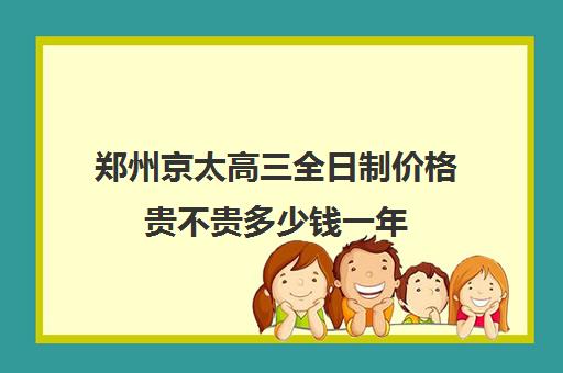 郑州京太高三全日制价格贵不贵多少钱一年(高三全日制补课一般多少钱)