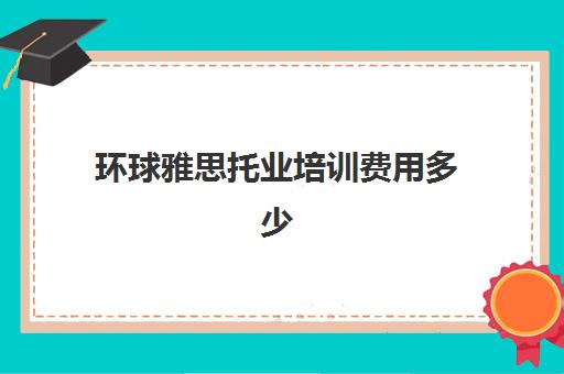 环球雅思托业培训费用多少(托业培训班大概多少钱)