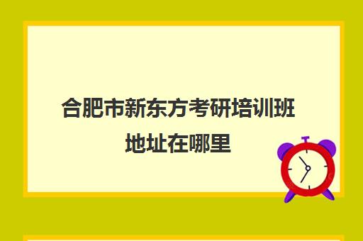 合肥市新东方考研培训班地址在哪里(合肥有哪些考研培训机构)