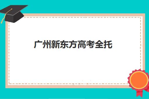 广州新东方高考全托(广州高考冲刺班封闭式全日制)