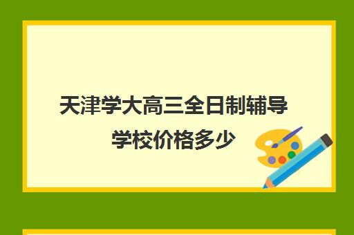 天津学大高三全日制辅导学校价格多少(天津高考复读学校排名)