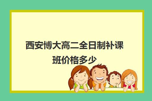 西安博大高二全日制补课班价格多少(西安最好的高中补课班)