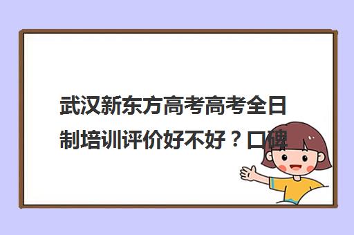 武汉新东方高考高考全日制培训评价好不好？口碑如何？(新东方高三全日制价格)