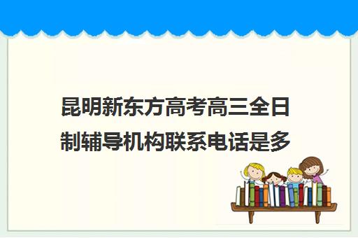 昆明新东方高考高三全日制辅导机构联系电话是多少(广州有哪些全日制高三冲刺班)