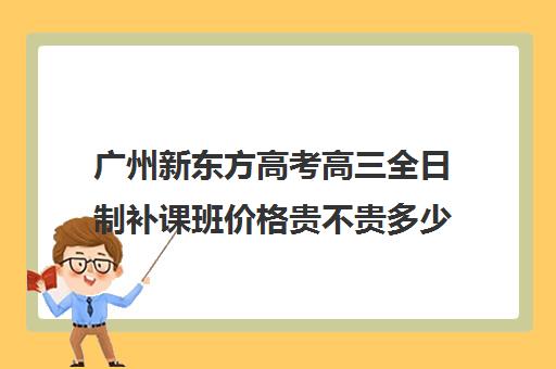 广州新东方高考高三全日制补课班价格贵不贵多少钱一年(高三全日制补课一般多少钱)