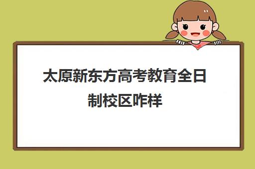 太原新东方高考教育全日制校区咋样(太原专升本培训机构排名前十)