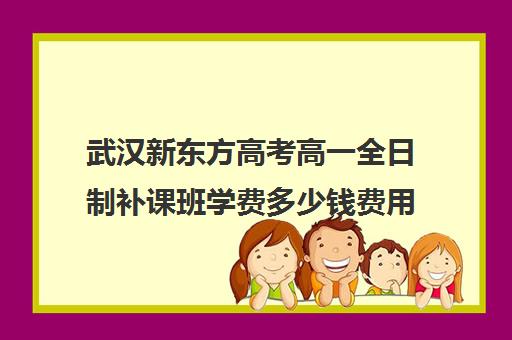 武汉新东方高考高一全日制补课班学费多少钱费用一览表(新东方高考复读班价格)