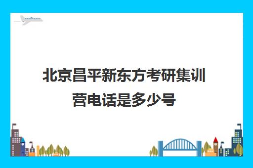 北京昌平新东方考研集训营电话是多少号(北京考研比较厉害的培训机构)