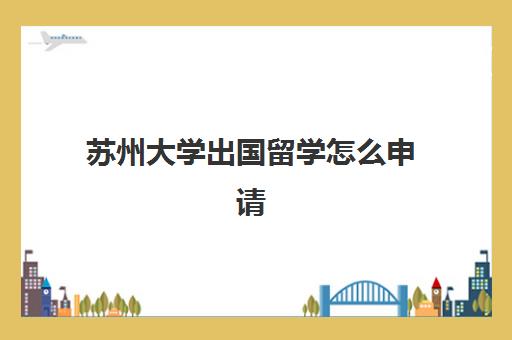 苏州大学出国留学怎么申请(江苏大学出国留学项目)