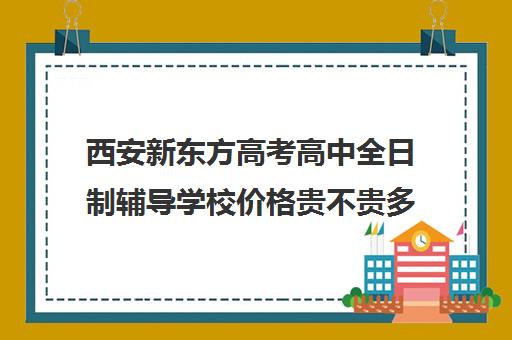 西安新东方高考高中全日制辅导学校价格贵不贵多少钱一年(西安高考补课最哪个学校好)