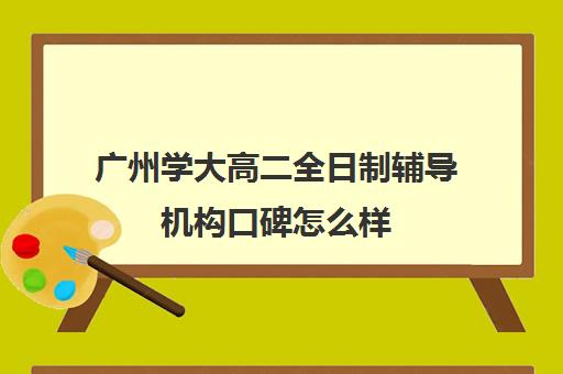 广州学大高二全日制辅导机构口碑怎么样(广州高三全日制补课机构)