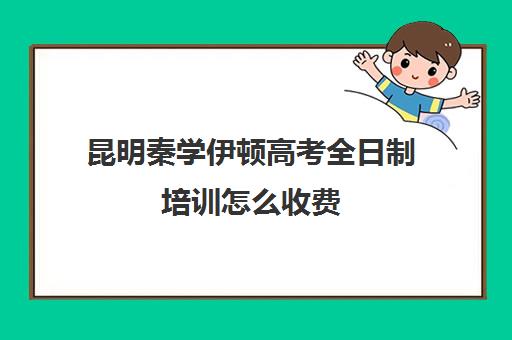 昆明秦学伊顿高考全日制培训怎么收费(昆明高考补课机构)