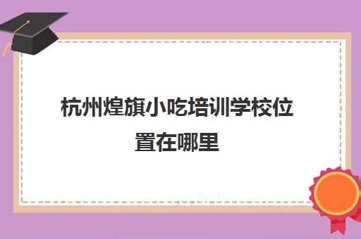 杭州煌旗小吃培训学校位置在哪里(广州煌旗小吃培训怎么样)