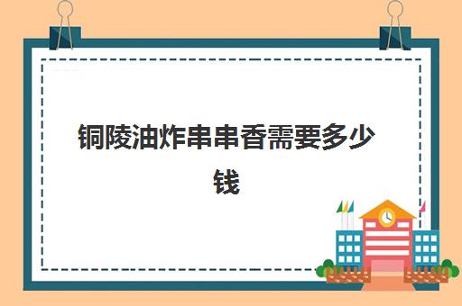 铜陵油炸串串香需要多少钱(炸串串一天大概能卖多少钱)