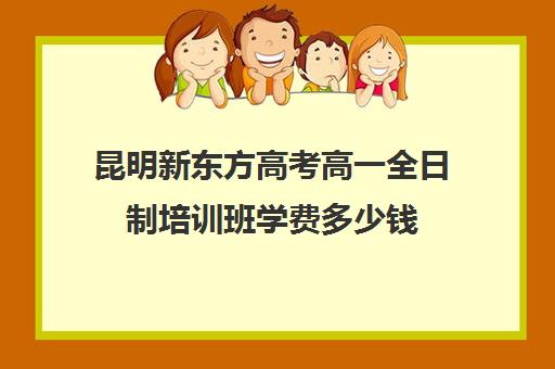 昆明新东方高考高一全日制培训班学费多少钱(新东方高考复读班价格)