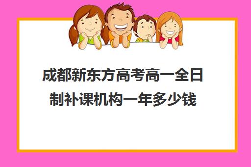 成都新东方高考高一全日制补课机构一年多少钱(成都新东方一对一辅导价格)