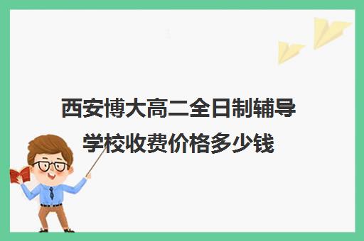 西安博大高二全日制辅导学校收费价格多少钱(西安高三全日制补课机构)