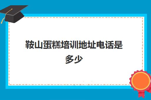 鞍山蛋糕培训地址电话是多少(鞍山生日蛋糕哪家好)