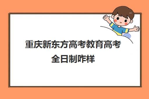 重庆新东方高考教育高考全日制咋样(高考全日制)