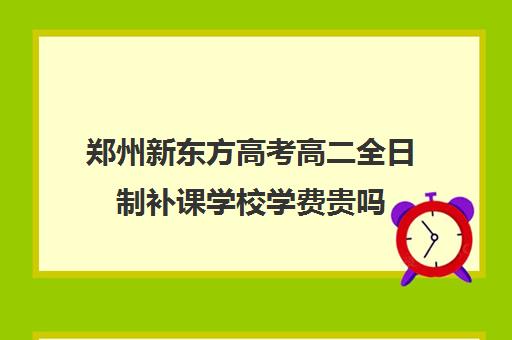 郑州新东方高考高二全日制补课学校学费贵吗(新东方高考复读班价格)