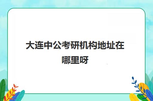 大连中公考研机构地址在哪里呀(中公考研官网首页)