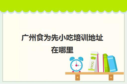 广州食为先小吃培训地址在哪里(适合一个人摆摊的四季小吃)