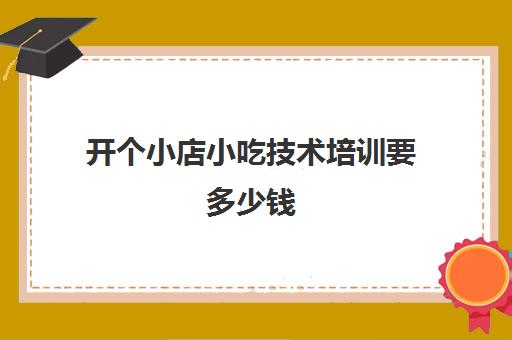 开个小店小吃技术培训要多少钱(在哪里可以学做小吃培训)