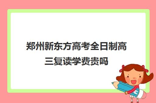 郑州新东方高考全日制高三复读学费贵吗(郑州高三复读学校有哪些)