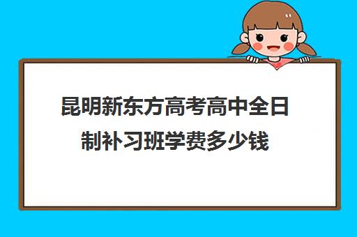 昆明新东方高考高中全日制补习班学费多少钱